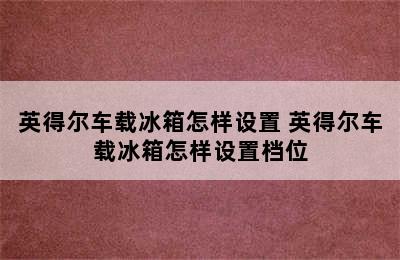 英得尔车载冰箱怎样设置 英得尔车载冰箱怎样设置档位